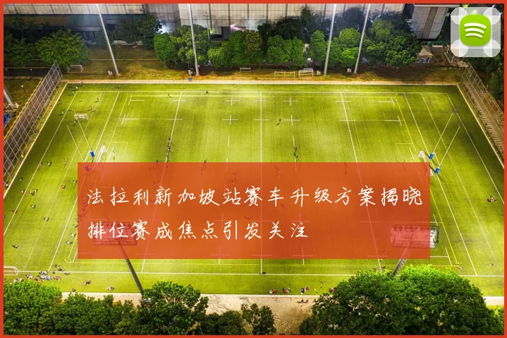 法拉利新加坡站赛车升级方案揭晓排位赛成焦点引发关注